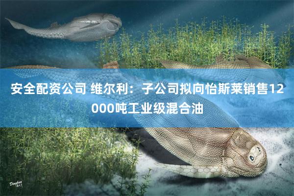 安全配资公司 维尔利：子公司拟向怡斯莱销售12000吨工业级混合油