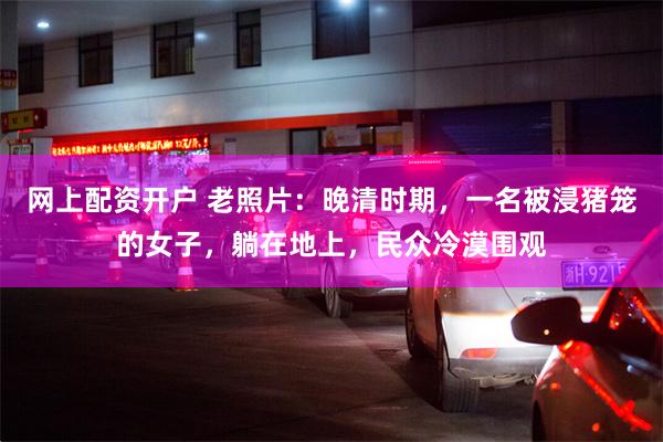 网上配资开户 老照片：晚清时期，一名被浸猪笼的女子，躺在地上，民众冷漠围观