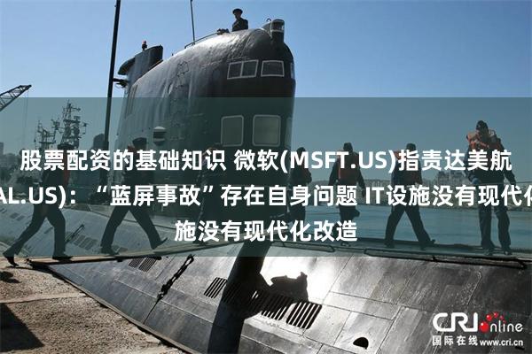 股票配资的基础知识 微软(MSFT.US)指责达美航空(DAL.US)：“蓝屏事故”存在自身问题 IT设施没有现代化改造