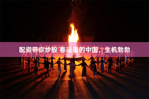 配资带你炒股 春运里的中国，生机勃勃