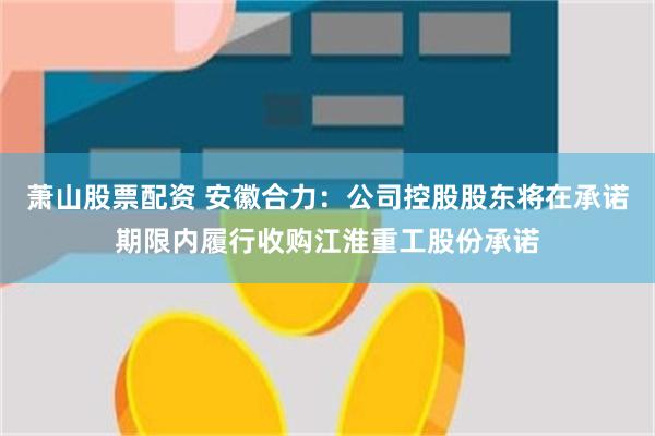萧山股票配资 安徽合力：公司控股股东将在承诺期限内履行收购江淮重工股份承诺