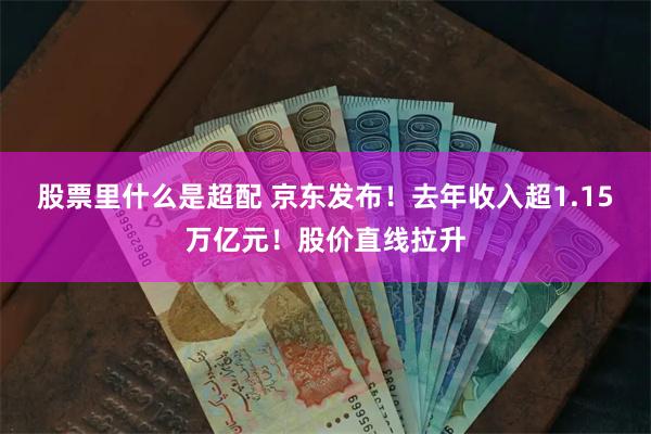 股票里什么是超配 京东发布！去年收入超1.15万亿元！股价直线拉升