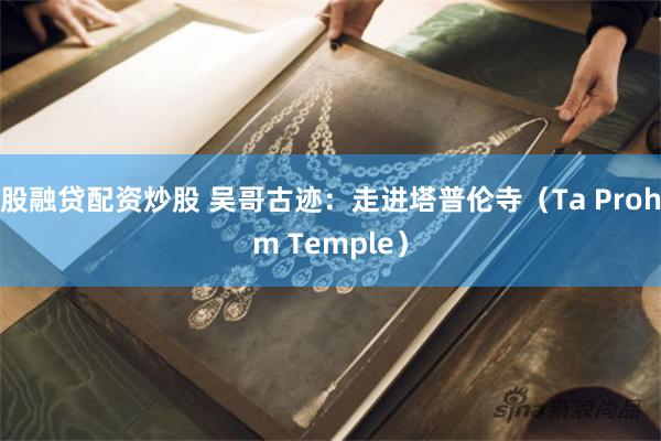 股融贷配资炒股 吴哥古迹：走进塔普伦寺（Ta Prohm Temple）