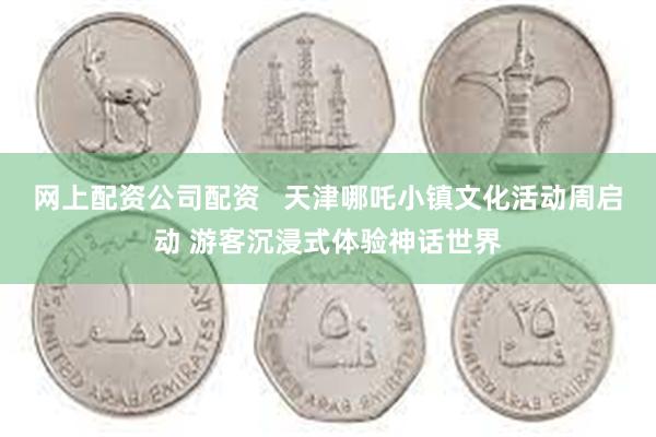 网上配资公司配资   天津哪吒小镇文化活动周启动 游客沉浸式体验神话世界