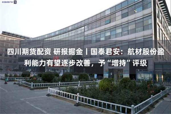 四川期货配资 研报掘金丨国泰君安：航材股份盈利能力有望逐步改善，予“增持”评级