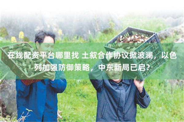在线配资平台哪里找 土叙合作协议掀波澜，以色列加强防御策略，中东新局已启？