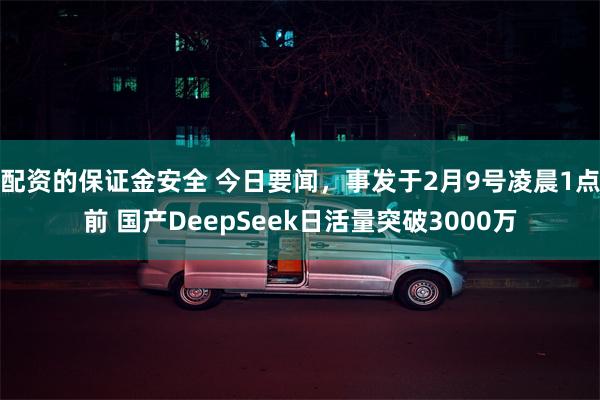 配资的保证金安全 今日要闻，事发于2月9号凌晨1点前 国产DeepSeek日活量突破3000万