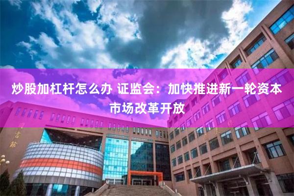 炒股加杠杆怎么办 证监会：加快推进新一轮资本市场改革开放