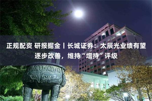 正规配资 研报掘金丨长城证券：太辰光业绩有望逐步改善，维持“增持”评级