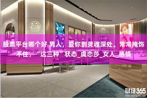 股票平台哪个好 男人，爱你到灵魂深处。常常掩饰不住，“这三种”状态_虞恋莎_女人_感情