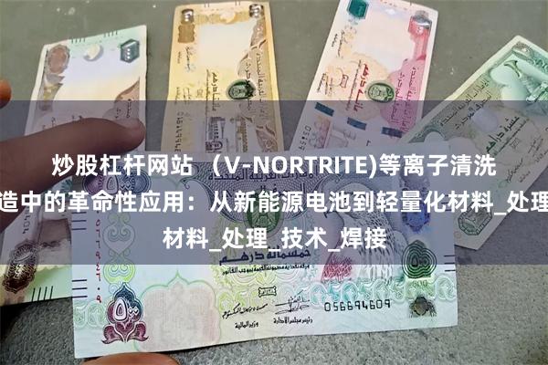 炒股杠杆网站 （V-NORTRITE)等离子清洗机在汽车制造中的革命性应用：从新能源电池到轻量化材料_处理_技术_焊接