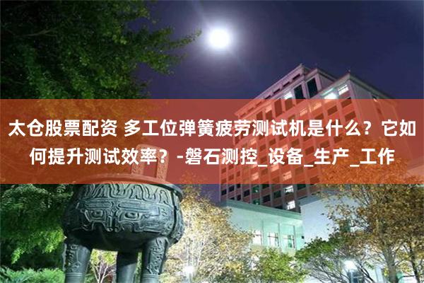 太仓股票配资 多工位弹簧疲劳测试机是什么？它如何提升测试效率？-磐石测控_设备_生产_工作