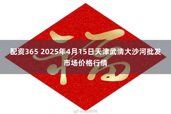 配资365 2025年4月15日天津武清大沙河批发市场价格行情