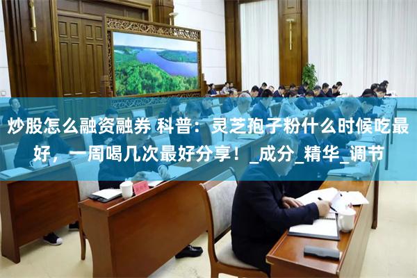 炒股怎么融资融券 科普：灵芝孢子粉什么时候吃最好，一周喝几次最好分享！_成分_精华_调节