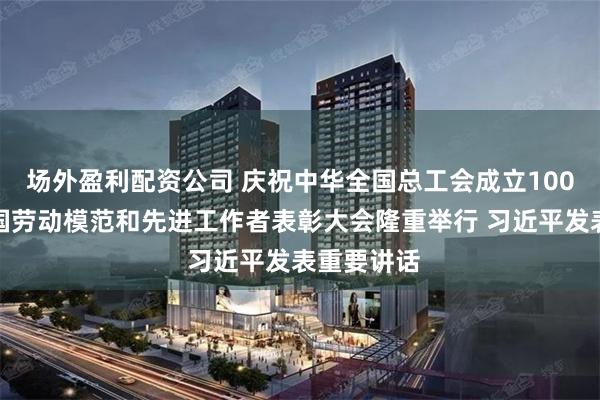 场外盈利配资公司 庆祝中华全国总工会成立100周年暨全国劳动模范和先进工作者表彰大会隆重举行 习近平发表重要讲话