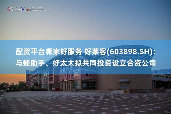 配资平台哪家好服务 好莱客(603898.SH)：与蜂助手、好太太拟共同投资设立合资公司
