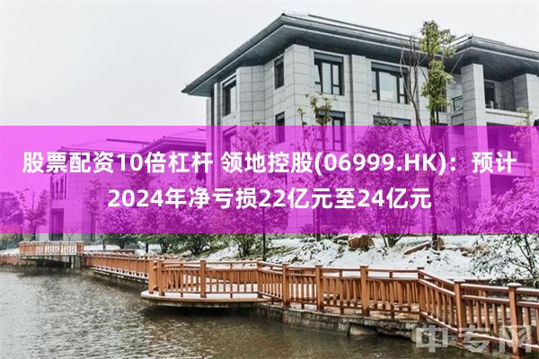 股票配资10倍杠杆 领地控股(06999.HK)：预计2024年净亏损22亿元至24亿元
