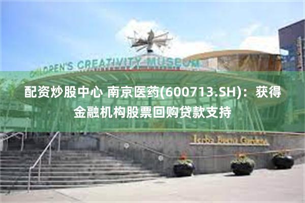 配资炒股中心 南京医药(600713.SH)：获得金融机构股票回购贷款支持