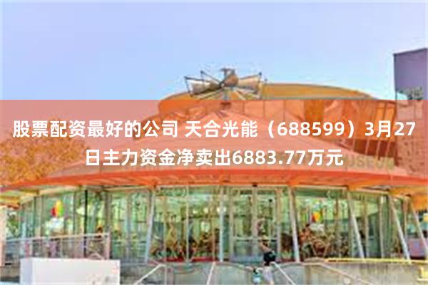 股票配资最好的公司 天合光能（688599）3月27日主力资金净卖出6883.77万元