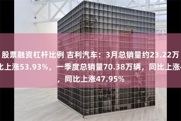 股票融资杠杆比例 吉利汽车：3月总销量约23.22万辆，同比上涨53.93%，一季度总销量70.38万辆，同比上涨47.95%