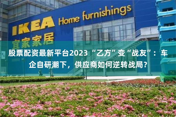 股票配资最新平台2023 “乙方”变“战友”：车企自研潮下，供应商如何逆转战局？