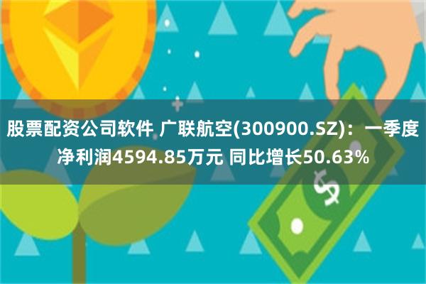 股票配资公司软件 广联航空(300900.SZ)：一季度净利润4594.85万元 同比增长50.63%
