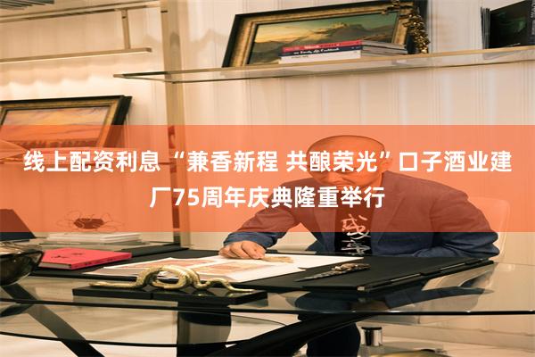 线上配资利息 “兼香新程 共酿荣光”口子酒业建厂75周年庆典隆重举行