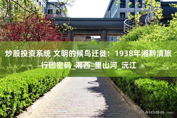 炒股投资系统 文明的候鸟迁徙：1938年湘黔滇旅行团密码_湘西_里山河_沅江