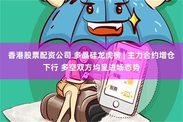 香港股票配资公司 多晶硅龙虎榜 | 主力合约增仓下行 多空双方均呈进场态势