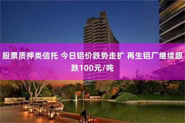 股票质押类信托 今日铝价跌势走扩 再生铝厂继续跟跌100元/吨