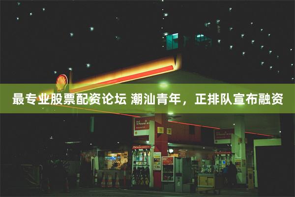 最专业股票配资论坛 潮汕青年，正排队宣布融资