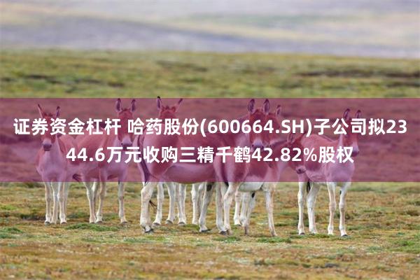 证券资金杠杆 哈药股份(600664.SH)子公司拟2344.6万元收购三精千鹤42.82%股权