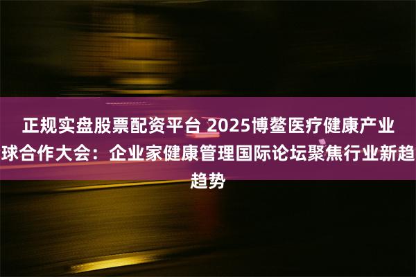 正规实盘股票配资平台 2025博鳌医疗健康产业全球合作大会：企业家健康管理国际论坛聚焦行业新趋势