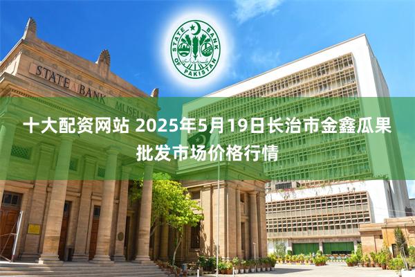 十大配资网站 2025年5月19日长治市金鑫瓜果批发市场价格行情