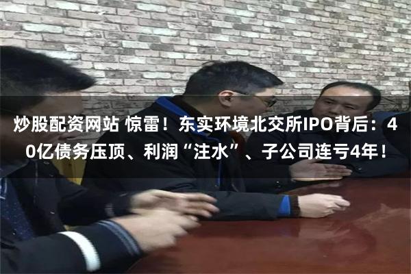 炒股配资网站 惊雷！东实环境北交所IPO背后：40亿债务压顶、利润“注水”、子公司连亏4年！