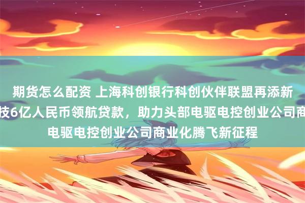 期货怎么配资 上海科创银行科创伙伴联盟再添新绩：牵头臻驱科技6亿人民币领航贷款，助力头部电驱电控创业公司商业化腾飞新征程