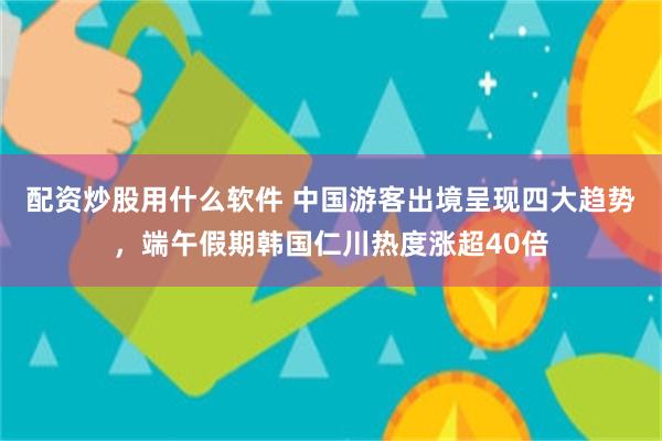 配资炒股用什么软件 中国游客出境呈现四大趋势，端午假期韩国仁川热度涨超40倍