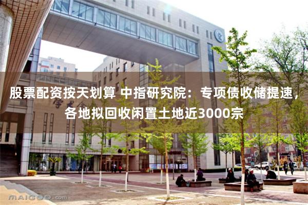 股票配资按天划算 中指研究院：专项债收储提速，各地拟回收闲置土地近3000宗