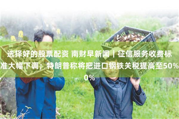 选择好的股票配资 南财早新闻｜征信服务收费标准大幅下调；特朗普称将把进口钢铁关税提高至50%