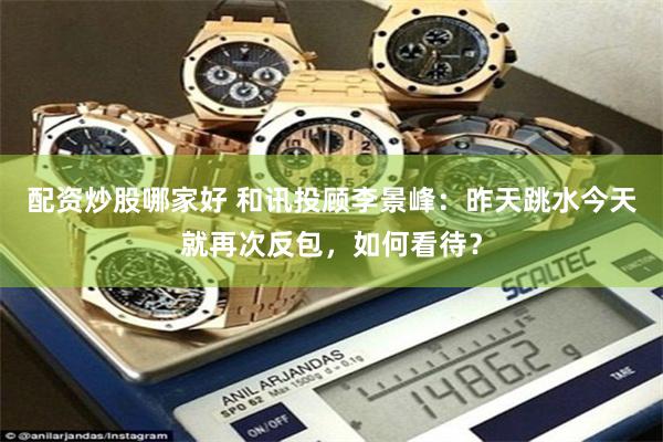 配资炒股哪家好 和讯投顾李景峰：昨天跳水今天就再次反包，如何看待？