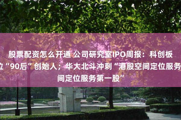 股票配资怎么开通 公司研究室IPO周报：科创板迎来首位“90后”创始人；华大北斗冲刺“港股空间定位服务第一股”
