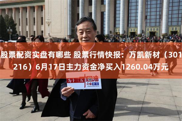 股票配资实盘有哪些 股票行情快报：万凯新材（301216）6月17日主力资金净买入1260.04万元