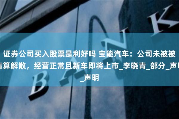 证券公司买入股票是利好吗 宝能汽车：公司未被被清算解散，经营正常且新车即将上市_李晓青_部分_声明