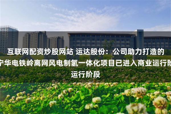 互联网配资炒股网站 运达股份：公司助力打造的辽宁华电铁岭离网风电制氢一体化项目已进入商业运行阶段