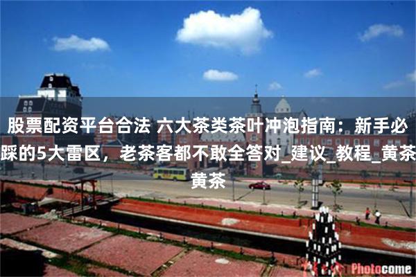 股票配资平台合法 六大茶类茶叶冲泡指南：新手必踩的5大雷区，老茶客都不敢全答对_建议_教程_黄茶
