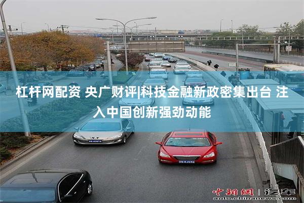 杠杆网配资 央广财评|科技金融新政密集出台 注入中国创新强劲动能