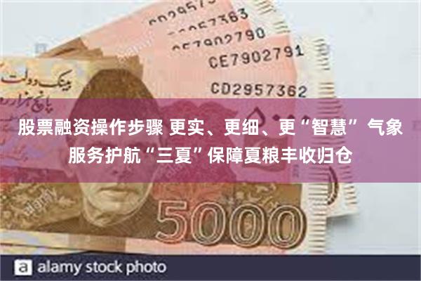 股票融资操作步骤 更实、更细、更“智慧” 气象服务护航“三夏”保障夏粮丰收归仓