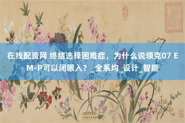 在线配资网 终结选择困难症，为什么说领克07 EM-P可以闭眼入？_全系均_设计_智能