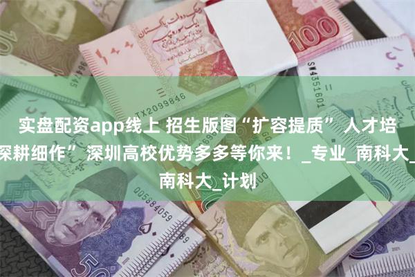实盘配资app线上 招生版图“扩容提质” 人才培养“深耕细作” 深圳高校优势多多等你来！_专业_南科大_计划