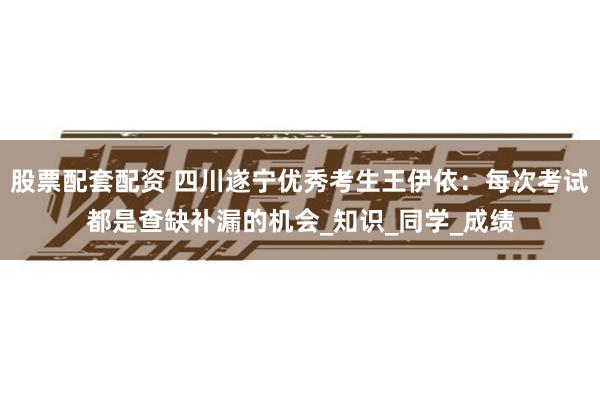 股票配套配资 四川遂宁优秀考生王伊依：每次考试都是查缺补漏的机会_知识_同学_成绩